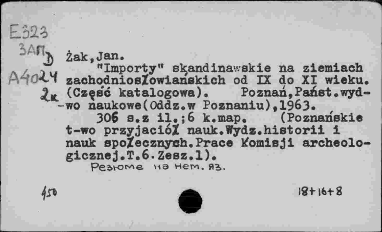 ﻿Е’52о
*A"j>
Žak,Jan.
"Importy" s kandinav.sk і e na ziemiach zachodniosZowianskich od IX do XI wieku (Czçbc katalogowa). Poznan,Pайвt.wyd wo naukowe(Oddz.w Poznaniu),1963«
3O6 s.z 11«;6 k.map. (Poznanskie t-wo przyjacioZ nauk.Wyda.historii і nauk spoZecznyeh.Prace кошівjі archeolo gicznej.T.6.Zeez.l).
Реью^е УАЭ Нем, ЯЬ.

іЯі-|М-8